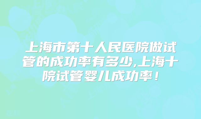 上海市第十人民医院做试管的成功率有多少,上海十院试管婴儿成功率！