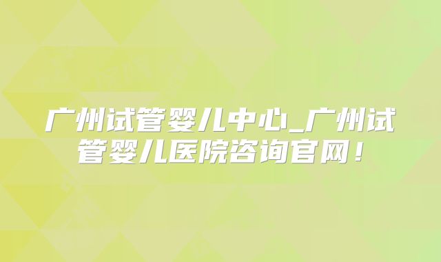 广州试管婴儿中心_广州试管婴儿医院咨询官网！