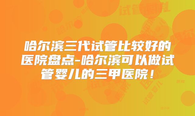 哈尔滨三代试管比较好的医院盘点-哈尔滨可以做试管婴儿的三甲医院!
