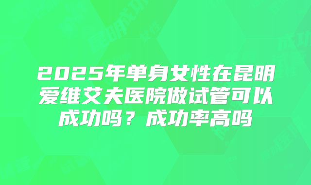 2025年单身女性在昆明爱维艾夫医院做试管可以成功吗?成功率高吗