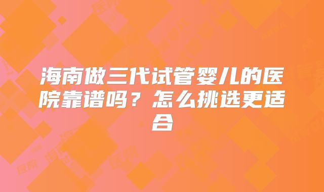 海南做三代试管婴儿的医院靠谱吗？怎么挑选更适合