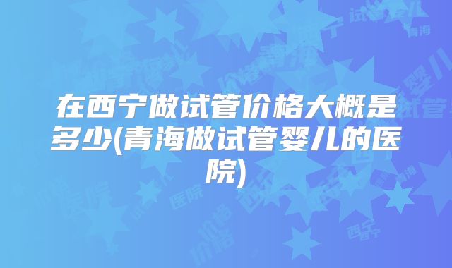 在西宁做试管价格大概是多少(青海做试管婴儿的医院)