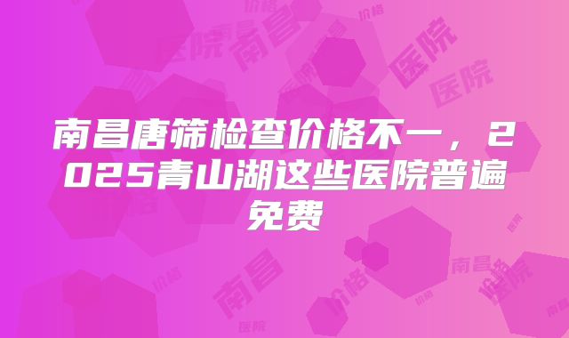 南昌唐筛检查价格不一，2025青山湖这些医院普遍免费