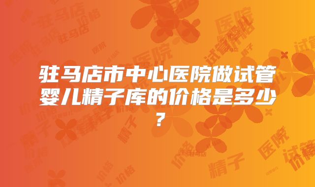 驻马店市中心医院做试管婴儿精子库的价格是多少?