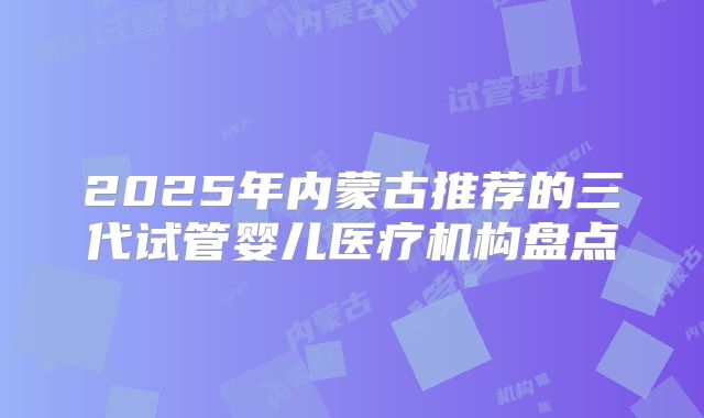 2025年内蒙古推荐的三代试管婴儿医疗机构盘点