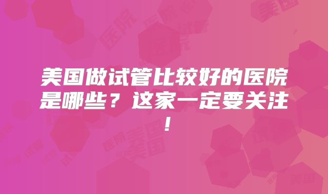 美国做试管比较好的医院是哪些?这家一定要关注!