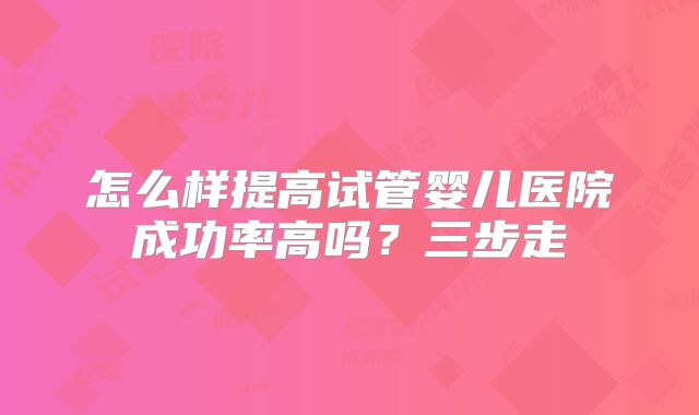 怎么样提高试管婴儿医院成功率高吗？三步走