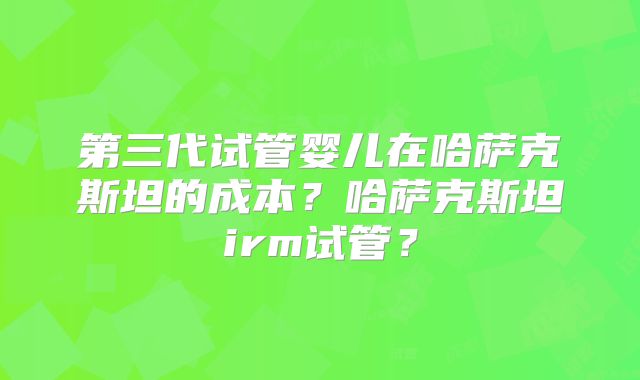 第三代试管婴儿在哈萨克斯坦的成本?哈萨克斯坦irm试管?