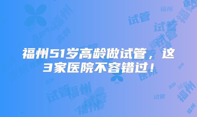 福州51岁高龄做试管，这3家医院不容错过！