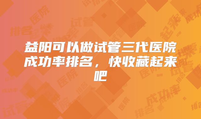 益阳可以做试管三代医院成功率排名,快收藏起来吧