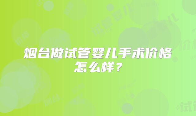 烟台做试管婴儿手术价格怎么样?