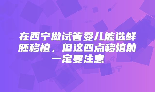 在西宁做试管婴儿能选鲜胚移植,但这四点移植前一定要注意