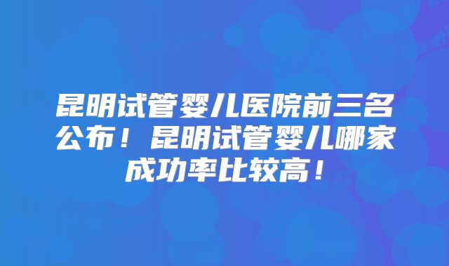 昆明试管婴儿医院前三名公布！昆明试管婴儿哪家成功率比较高！