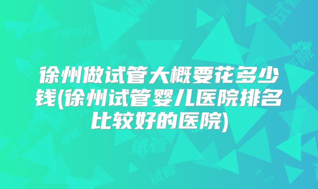 徐州做试管大概要花多少钱(徐州试管婴儿医院排名比较好的医院)