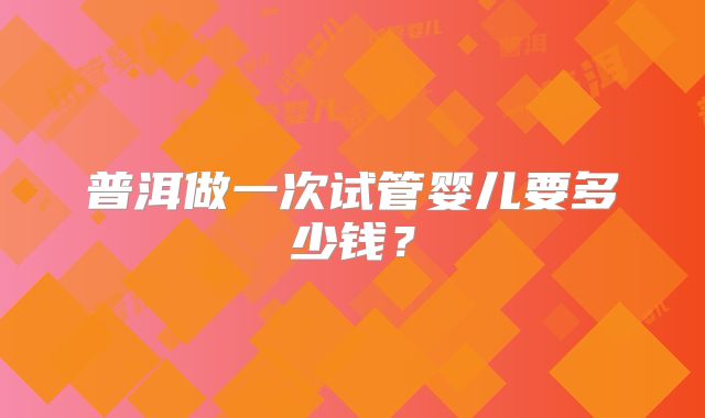 普洱做一次试管婴儿要多少钱？
