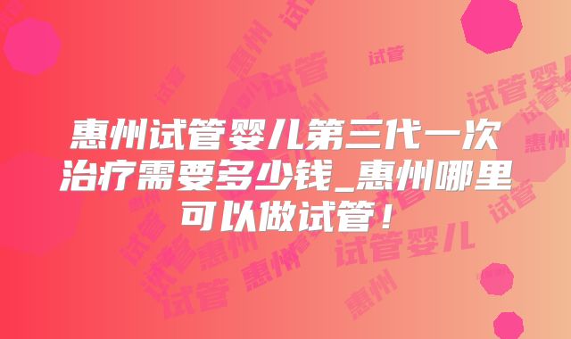 惠州试管婴儿第三代一次治疗需要多少钱_惠州哪里可以做试管!