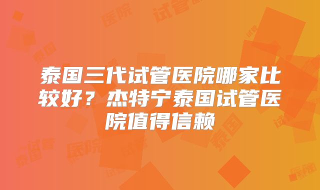 泰国三代试管医院哪家比较好？杰特宁泰国试管医院值得信赖