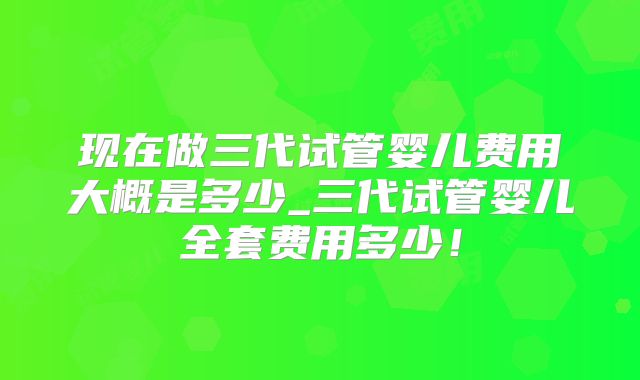 现在做三代试管婴儿费用大概是多少_三代试管婴儿全套费用多少！