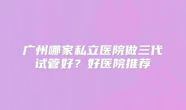 广州哪家私立医院做三代试管好？好医院推荐