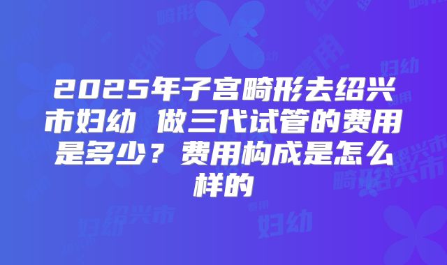 2025年子宫畸形去绍兴市妇幼 做三代试管的费用是多少?费用构成是怎么样的