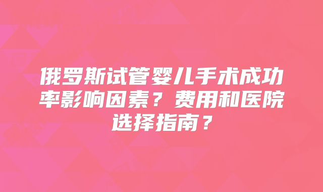 俄罗斯试管婴儿手术成功率影响因素？费用和医院选择指南？