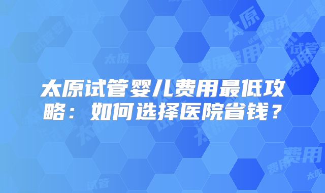 太原试管婴儿费用最低攻略：如何选择医院省钱？