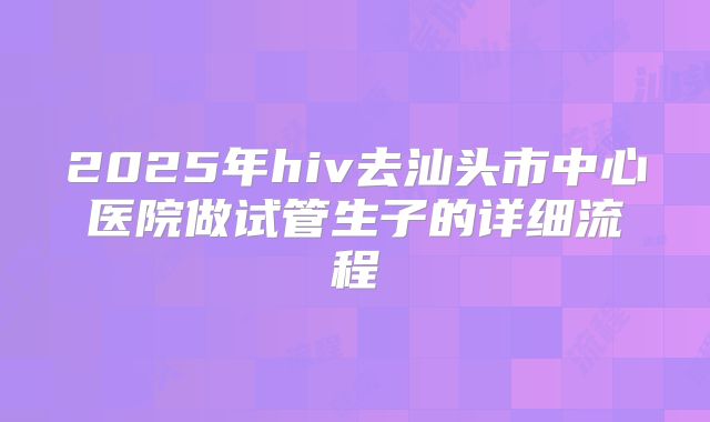 2025年hiv去汕头市中心医院做试管生子的详细流程