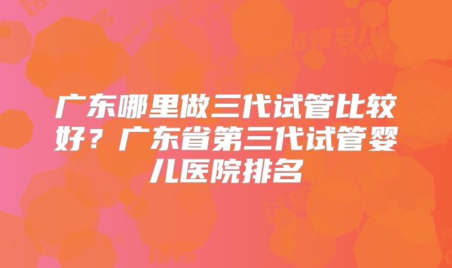 广东哪里做三代试管比较好？广东省第三代试管婴儿医院排名