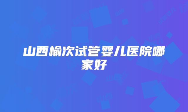 山西榆次试管婴儿医院哪家好