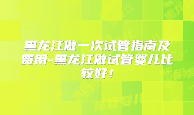 黑龙江做一次试管指南及费用-黑龙江做试管婴儿比较好!