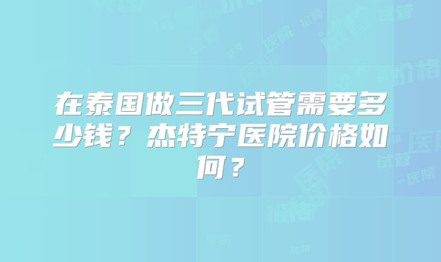 在泰国做三代试管需要多少钱?杰特宁医院价格如何?