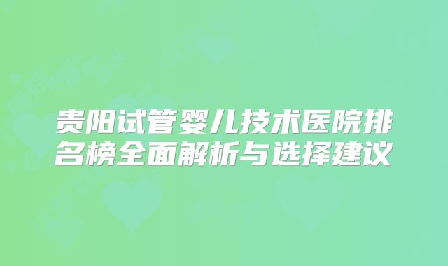 贵阳试管婴儿技术医院排名榜全面解析与选择建议