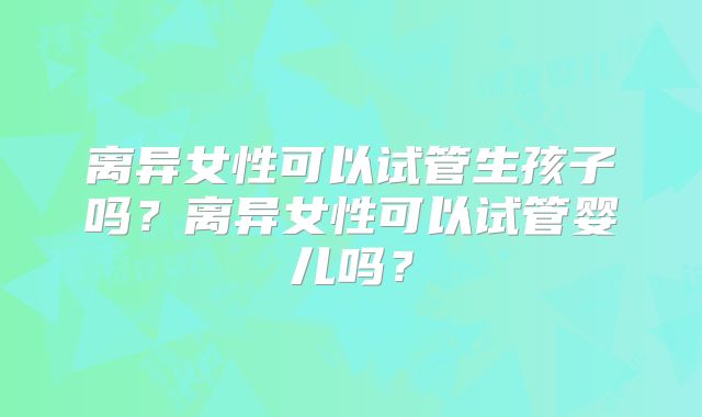 离异女性可以试管生孩子吗?离异女性可以试管婴儿吗?