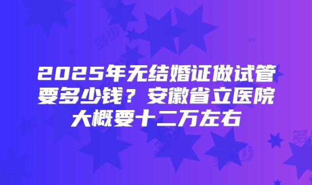2025年无结婚证做试管要多少钱？安徽省立医院大概要十二万左右