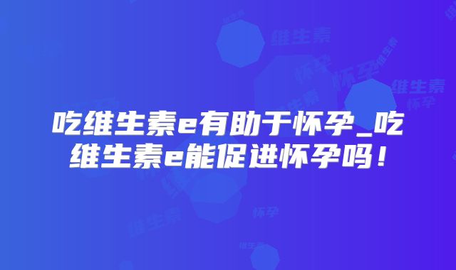 吃维生素e有助于怀孕_吃维生素e能促进怀孕吗!