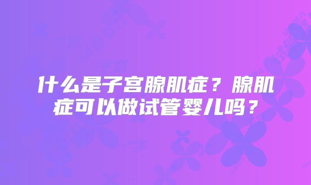 什么是子宫腺肌症？腺肌症可以做试管婴儿吗？