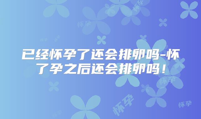 已经怀孕了还会排卵吗-怀了孕之后还会排卵吗！