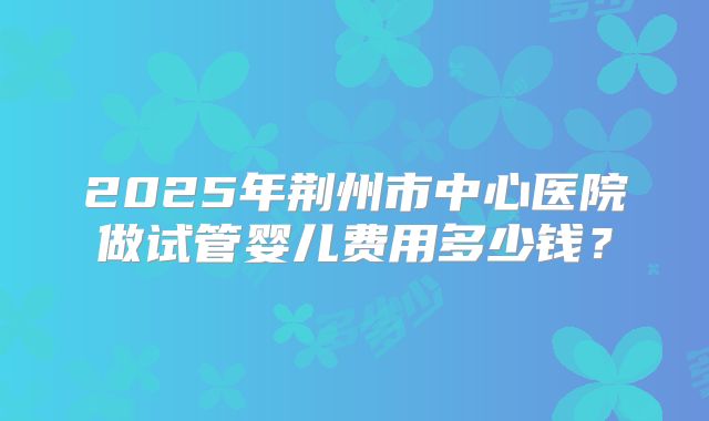 2025年荆州市中心医院做试管婴儿费用多少钱?