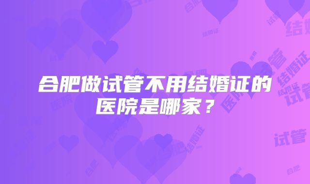 合肥做试管不用结婚证的医院是哪家？