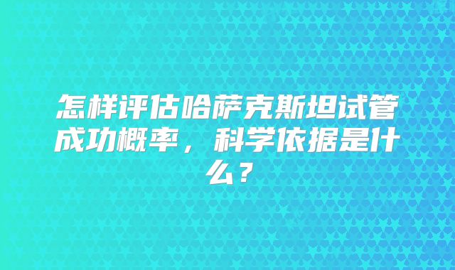 怎样评估哈萨克斯坦试管成功概率，科学依据是什么？