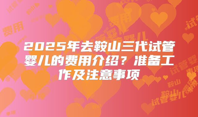 2025年去鞍山三代试管婴儿的费用介绍？准备工作及注意事项