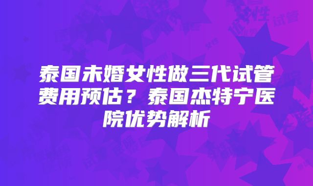 泰国未婚女性做三代试管费用预估？泰国杰特宁医院优势解析