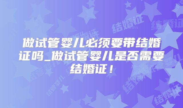 做试管婴儿必须要带结婚证吗_做试管婴儿是否需要结婚证！