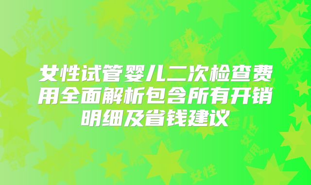 女性试管婴儿二次检查费用全面解析包含所有开销明细及省钱建议