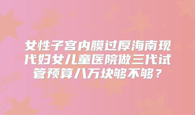 女性子宫内膜过厚海南现代妇女儿童医院做三代试管预算八万块够不够?