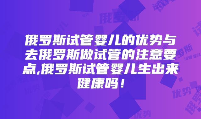 俄罗斯试管婴儿的优势与去俄罗斯做试管的注意要点,俄罗斯试管婴儿生出来健康吗！