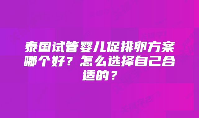 泰国试管婴儿促排卵方案哪个好？怎么选择自己合适的？