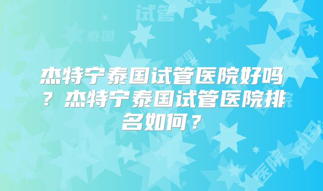 杰特宁泰国试管医院好吗？杰特宁泰国试管医院排名如何？