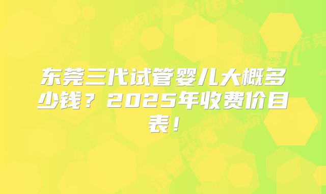 东莞三代试管婴儿大概多少钱?2025年收费价目表!