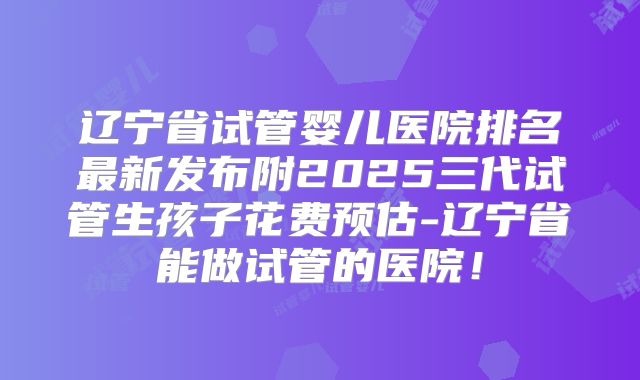 辽宁省试管婴儿医院排名最新发布附2025三代试管生孩子花费预估-辽宁省能做试管的医院!